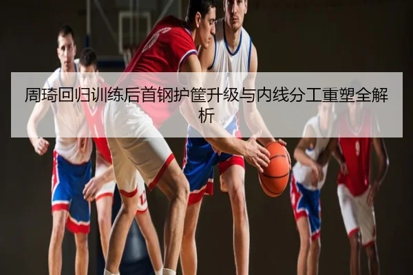 周琦回归训练后首钢护筐升级与内线分工重塑全解析