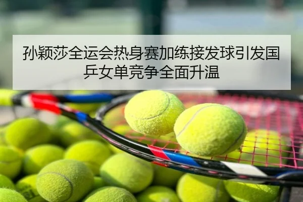 孙颖莎全运会热身赛加练接发球引发国乒女单竞争全面升温