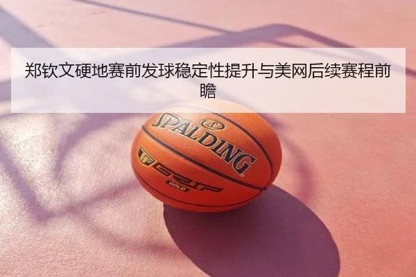 郑钦文硬地赛前发球稳定性提升与美网后续赛程前瞻