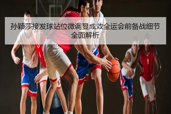 孙颖莎接发球站位微调显成效全运会前备战细节全面解析